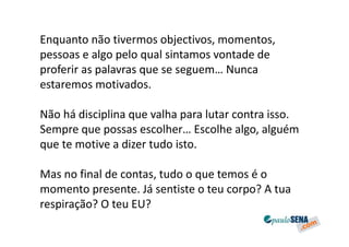 Enquanto não tivermos objectivos, momentos,
pessoas e algo pelo qual sintamos vontade de
proferir as palavras que se seguem… Nunca
estaremos motivados.

Não há disciplina que valha para lutar contra isso.
Sempre que possas escolher… Escolhe algo, alguém
que te motive a dizer tudo isto.

Mas no final de contas, tudo o que temos é o
momento presente. Já sentiste o teu corpo? A tua
respiração? O teu EU?
 