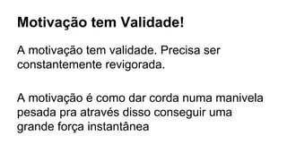 Motivação tem Validade!
A motivação tem validade. Precisa ser
constantemente revigorada.
A motivação é como dar corda numa manivela
pesada pra através disso conseguir uma
grande força instantânea
 