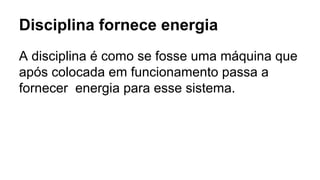 Disciplina fornece energia
A disciplina é como se fosse uma máquina que
após colocada em funcionamento passa a
fornecer energia para esse sistema.
 