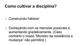 Como cultivar a disciplina?
- Construindo hábitos!
- Começando com os menores possíveis e
aumentando gradativamente. (Caso
contrário o nosso “Monstro da resistência a
mudança” não permitirá )
 