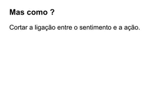 Mas como ?
Cortar a ligação entre o sentimento e a ação.
 
