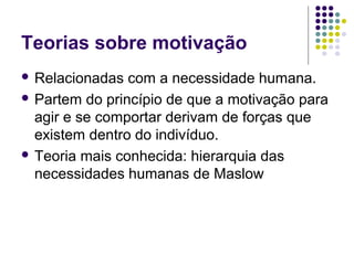 Teorias sobre motivação
 Relacionadas com a necessidade humana.
 Partem do princípio de que a motivação para
agir e se comportar derivam de forças que
existem dentro do indivíduo.
 Teoria mais conhecida: hierarquia das
necessidades humanas de Maslow
 