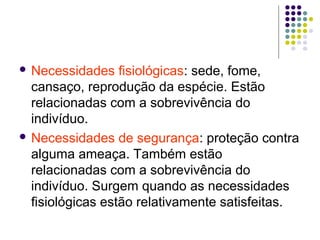  Necessidades fisiológicas: sede, fome,
cansaço, reprodução da espécie. Estão
relacionadas com a sobrevivência do
indivíduo.
 Necessidades de segurança: proteção contra
alguma ameaça. Também estão
relacionadas com a sobrevivência do
indivíduo. Surgem quando as necessidades
fisiológicas estão relativamente satisfeitas.
 