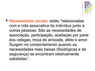  Necessidades sociais: estão “relacionadas
com a vida associativa do indivíduo junto a
outras pessoas. São as necessidades de
associação, participação, aceitação por parte
dos colegas, troca de amizade, afeto e amor.
Surgem no comportamento quando as
necessidades mais baixas (fisiológicas e de
segurança) se encontram relativamente
satisfeitas”.
 
