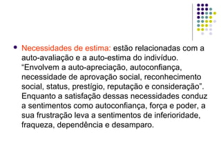  Necessidades de estima: estão relacionadas com a
auto-avaliação e a auto-estima do indivíduo.
“Envolvem a auto-apreciação, autoconfiança,
necessidade de aprovação social, reconhecimento
social, status, prestígio, reputação e consideração”.
Enquanto a satisfação dessas necessidades conduz
a sentimentos como autoconfiança, força e poder, a
sua frustração leva a sentimentos de inferioridade,
fraqueza, dependência e desamparo.
 