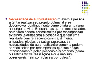  Necessidade de auto-realização: “Levam a pessoa
a tentar realizar seu próprio potencial e se
desenvolver continuamente como criatura humana
ao longo da vida. Enquanto as quatro necessidades
anteriores podem ser satisfeitas por recompensas
externas (extrínsecas) à pessoa e que têm uma
realidade concreta (como comida, dinheiro,
amizades, elogios de outras pessoas), as
necessidades de auto-realização somente podem
ser satisfeitas por recompensas que são dadas
intrinsecamente pelas pessoas a si próprias (como
o sentimento de realização) e que não são
observáveis nem controláveis por outros”.
 