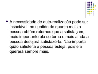  A necessidade de auto-realizacão pode ser
insaciável, no sentido de quanto mais a
pessoa obtém retornos que a satisfaçam,
mais importante ela se torna e mais ainda a
pessoa desejará satisfazê-la. Não importa
quão satisfeita a pessoa esteja, pois ela
quererá sempre mais.
 