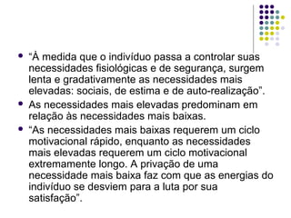  “À medida que o indivíduo passa a controlar suas
necessidades fisiológicas e de segurança, surgem
lenta e gradativamente as necessidades mais
elevadas: sociais, de estima e de auto-realização”.
 As necessidades mais elevadas predominam em
relação às necessidades mais baixas.
 “As necessidades mais baixas requerem um ciclo
motivacional rápido, enquanto as necessidades
mais elevadas requerem um ciclo motivacional
extremamente longo. A privação de uma
necessidade mais baixa faz com que as energias do
indivíduo se desviem para a luta por sua
satisfação”.
 