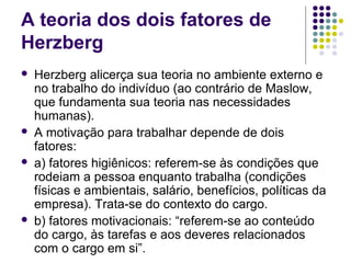 A teoria dos dois fatores de
Herzberg
 Herzberg alicerça sua teoria no ambiente externo e
no trabalho do indivíduo (ao contrário de Maslow,
que fundamenta sua teoria nas necessidades
humanas).
 A motivação para trabalhar depende de dois
fatores:
 a) fatores higiênicos: referem-se às condições que
rodeiam a pessoa enquanto trabalha (condições
físicas e ambientais, salário, benefícios, políticas da
empresa). Trata-se do contexto do cargo.
 b) fatores motivacionais: “referem-se ao conteúdo
do cargo, às tarefas e aos deveres relacionados
com o cargo em si”.
 