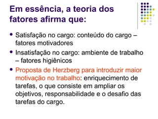 Em essência, a teoria dos
fatores afirma que:
 Satisfação no cargo: conteúdo do cargo –
fatores motivadores
 Insatisfação no cargo: ambiente de trabalho
– fatores higiênicos
 Proposta de Herzberg para introduzir maior
motivação no trabalho: enriquecimento de
tarefas, o que consiste em ampliar os
objetivos, responsabilidade e o desafio das
tarefas do cargo.
 