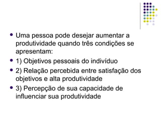  Uma pessoa pode desejar aumentar a
produtividade quando três condições se
apresentam:
 1) Objetivos pessoais do indivíduo
 2) Relação percebida entre satisfação dos
objetivos e alta produtividade
 3) Percepção de sua capacidade de
influenciar sua produtividade
 