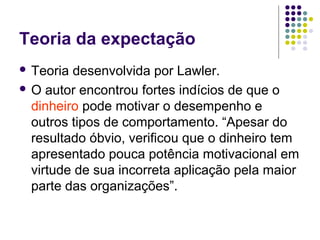 Teoria da expectação
 Teoria desenvolvida por Lawler.
 O autor encontrou fortes indícios de que o
dinheiro pode motivar o desempenho e
outros tipos de comportamento. “Apesar do
resultado óbvio, verificou que o dinheiro tem
apresentado pouca potência motivacional em
virtude de sua incorreta aplicação pela maior
parte das organizações”.
 
