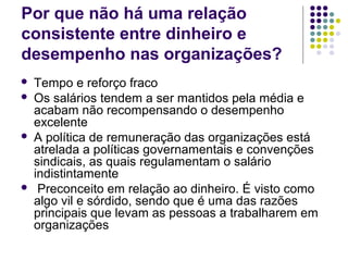 Por que não há uma relação
consistente entre dinheiro e
desempenho nas organizações?
 Tempo e reforço fraco
 Os salários tendem a ser mantidos pela média e
acabam não recompensando o desempenho
excelente
 A política de remuneração das organizações está
atrelada a políticas governamentais e convenções
sindicais, as quais regulamentam o salário
indistintamente
 Preconceito em relação ao dinheiro. É visto como
algo vil e sórdido, sendo que é uma das razões
principais que levam as pessoas a trabalharem em
organizações
 