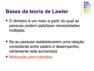 Bases da teoria de Lawler
 O dinheiro é um meio a partir do qual as
pessoas podem satisfazer necessidades
múltiplas
 Se as pessoas estabelecerem uma relação
consistente entre salário e desempenho,
certamente este aumentará.
 Motivação para trabalhar
 