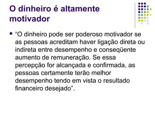 O dinheiro é altamente
motivador
 “O dinheiro pode ser poderoso motivador se
as pessoas acreditam haver ligação direta ou
indireta entre desempenho e conseqüente
aumento de remuneração. Se essa
percepção for alcançada e confirmada, as
pessoas certamente terão melhor
desempenho tendo em vista o resultado
financeiro desejado”.
 