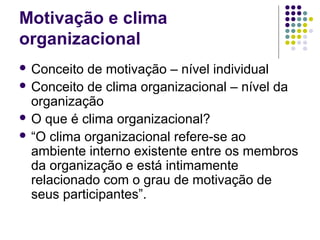 Motivação e clima
organizacional
 Conceito de motivação – nível individual
 Conceito de clima organizacional – nível da
organização
 O que é clima organizacional?
 “O clima organizacional refere-se ao
ambiente interno existente entre os membros
da organização e está intimamente
relacionado com o grau de motivação de
seus participantes”.
 