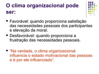 O clima organizacional pode
ser:
 Favorável: quando proporciona satisfação
das necessidades pessoais dos participantes
e elevação da moral.
 Desfavorável: quando proporciona a
frustração das necessidades pessoais.
 “Na verdade, o clima organizacional
influencia o estado motivacional das pessoas
e é por ele influenciado”.
 