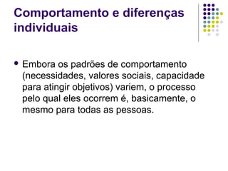 Comportamento e diferenças
individuais
 Embora os padrões de comportamento
(necessidades, valores sociais, capacidade
para atingir objetivos) variem, o processo
pelo qual eles ocorrem é, basicamente, o
mesmo para todas as pessoas.
 