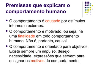 Premissas que explicam o
comportamento humano
 O comportamento é causado por estímulos
internos e externos.
 O comportamento é motivado, ou seja, há
uma finalidade em todo comportamento
humano. Não é, portanto, causal.
 O comportamento é orientado para objetivos.
Existe sempre um impulso, desejo,
necessidade, expressões que servem para
designar os motivos do comportamento.
 