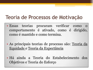 Teoria de Processos de Motivação
• Essas teorias procuram verificar como o
comportamento é ativado, como é dirigido,
como é mantido e como termina.
• As principais teorias de processo são: Teoria da
Equidade e Teoria da Expectância
• Há ainda a Teoria do Estabelecimento dos
Objetivos e Teoria do Esforço
 