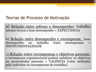 Teorias de Processo de Motivação
a) Relação entre esforço e desempenho: trabalho
intenso levará a bom desempenho = EXPECTÂNCIA
b) Relação entre desempenho e recompensa: bom
desempenho no trabalho trará recompensas =
INSTRUMENTALIDADE
c) Relação entre recompensas e objetivos pessoais:
a recompensa organizacional poderá satisfazer os objetivos
ou necessidades pessoais = VALÊNCIA (valor atribuído
pelo indivíduo às recompensas do trabalho)
 