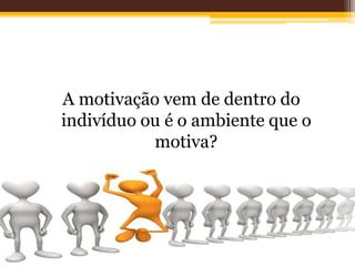A motivação vem de dentro do
indivíduo ou é o ambiente que o
motiva?
 