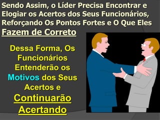 Dessa Forma, Os
Funcionários
Entenderão os
Motivos dos Seus
Acertos e
Continuarão
Acertando
Sendo Assim, o Líder Precisa Encontrar e
Elogiar os Acertos dos Seus Funcionários,
Reforçando Os Pontos Fortes e O Que Eles
Fazem de Correto
 