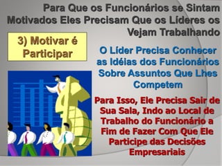 3) Motivar é
Participar
Para Que os Funcionários se Sintam
Motivados Eles Precisam Que os Líderes os
Vejam Trabalhando
Para Isso, Ele Precisa Sair de
Sua Sala, Indo ao Local de
Trabalho do Funcionário a
Fim de Fazer Com Que Ele
Participe das Decisões
Empresariais
O Líder Precisa Conhecer
as Idéias dos Funcionários
Sobre Assuntos Que Lhes
Competem
 