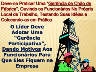 Deve-se Praticar Uma “Gerência de Chão de
Fábrica”, Ouvindo os Funcionários No Próprio
Local de Trabalho, Testando Suas Idéias e
Colocando-as em Prática
O Líder Deve
Adotar Uma
“Gerência
Participativa”,
Dando Motivos Aos
Funcionários Para
Que Eles Fiquem na
Empresa
 