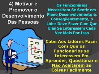4) Motivar é
Promover o
Desenvolvimento
Das Pessoas
Os Funcionários
Necessitam Se Sentir em
Pleno Desenvolvimento e,
Conseqüentemente, o
Líder Deve Fazer Com Que
Eles Se Interessem Cada
Vez Mais Por Isso
Cabe Aos Líderes Fazer
Com Que os
Funcionários se
Interessem Em
Aprender, Questionar e
Não Aceitarem as
Coisas Facilmente
 