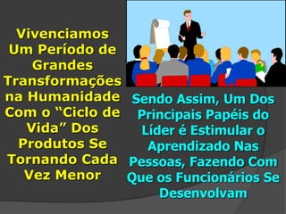Vivenciamos
Um Período de
Grandes
Transformações
na Humanidade
Com o “Ciclo de
Vida” Dos
Produtos Se
Tornando Cada
Vez Menor
Sendo Assim, Um Dos
Principais Papéis do
Líder é Estimular o
Aprendizado Nas
Pessoas, Fazendo Com
Que os Funcionários Se
Desenvolvam
 