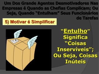 5) Motivar é Simplificar
Um Dos Grande Agentes Desmotivadores Nas
Empresas é Quando as Chefias Complicam; Ou
Seja, Quando “Entulham” Seus Funcionários
de Tarefas
“Entulho”
Significa
“Coisas
Inservíveis”;
Ou Seja, Coisas
Inúteis
 