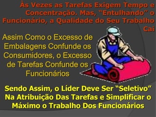 Às Vezes as Tarefas Exigem Tempo e
Concentração. Mas, “Entulhando” o
Funcionário, a Qualidade do Seu Trabalho
Cai
Sendo Assim, o Líder Deve Ser “Seletivo”
Na Atribuição Das Tarefas e Simplificar o
Máximo o Trabalho Dos Funcionários
Assim Como o Excesso de
Embalagens Confunde os
Consumidores, o Excesso
de Tarefas Confunde os
Funcionários
 