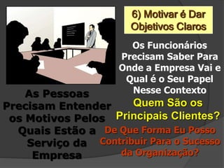 6) Motivar é Dar
Objetivos Claros
Os Funcionários
Precisam Saber Para
Onde a Empresa Vai e
Qual é o Seu Papel
Nesse ContextoAs Pessoas
Precisam Entender
os Motivos Pelos
Quais Estão a
Serviço da
Empresa
Quem São os
Principais Clientes?
De Que Forma Eu Posso
Contribuir Para o Sucesso
da Organização?
 