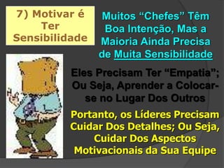 7) Motivar é
Ter
Sensibilidade
Muitos “Chefes” Têm
Boa Intenção, Mas a
Maioria Ainda Precisa
de Muita Sensibilidade
Eles Precisam Ter “Empatia”;
Ou Seja, Aprender a Colocar-
se no Lugar Dos Outros
Portanto, os Líderes Precisam
Cuidar Dos Detalhes; Ou Seja,
Cuidar Dos Aspectos
Motivacionais da Sua Equipe
 
