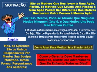MOTIVAÇÃO São os Motivos Que Nos levam a Uma Ação.
Porém, os Motivos Que Levam Uma Pessoa a
Uma Ação Podem Ser Diferentes Dos Motivos
Que Levam Outra Pessoa à Mesma Ação
Por Isso Mesmo, Pode-se Afirmar Que Ninguém
Motiva Ninguém. Isto é, o Que Motiva Uns Pode
Não Motivar Outros
Estudiosos Afirmam Que a Motivação é Pessoal e intransferível.
Ou Seja, Além de Depender da Personalidade de Cada Um, Não
Existem Fórmulas Para Manter Uma Pessoa ou Uma Equipe
Motivada o Tempo Todo
Mas, os Gerentes
São os Únicos
Responsáveis Por
Manter Sua Equipe
Motivada. Dessa
Forma, Perguntamos
Aos Gestores:
Como Fazer Para Motivar Seus Funcionários?
Como o Gerente Deve Manter-se
Motivado, Diante Das Adversidades
Que Ele Enfrenta Todos os Dias?
 