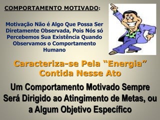 COMPORTAMENTO MOTIVADO:
Caracteriza-se Pela “Energia”
Contida Nesse Ato
Um Comportamento Motivado Sempre
Será Dirigido ao Atingimento de Metas, ou
a Algum Objetivo Específico
Motivação Não é Algo Que Possa Ser
Diretamente Observada, Pois Nós só
Percebemos Sua Existência Quando
Observamos o Comportamento
Humano
 