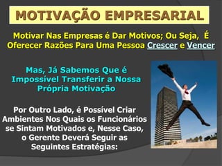 Motivar Nas Empresas é Dar Motivos; Ou Seja, É
Oferecer Razões Para Uma Pessoa Crescer e Vencer
Mas, Já Sabemos Que é
Impossível Transferir a Nossa
Própria Motivação
MOTIVAÇÃO EMPRESARIAL
Por Outro Lado, é Possível Criar
Ambientes Nos Quais os Funcionários
se Sintam Motivados e, Nesse Caso,
o Gerente Deverá Seguir as
Seguintes Estratégias:
 