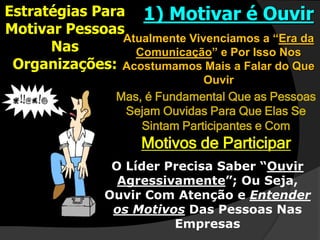 Estratégias Para
Motivar Pessoas
Nas
Organizações:
1) Motivar é Ouvir
Atualmente Vivenciamos a “Era da
Comunicação” e Por Isso Nos
Acostumamos Mais a Falar do Que
Ouvir
Mas, é Fundamental Que as Pessoas
Sejam Ouvidas Para Que Elas Se
Sintam Participantes e Com
Motivos de Participar
O Líder Precisa Saber “Ouvir
Agressivamente”; Ou Seja,
Ouvir Com Atenção e Entender
os Motivos Das Pessoas Nas
Empresas
 