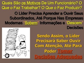 Sendo Assim, o Líder
Precisará Saber Ouvir
Com Atenção, Até Para
Poder Tomar
Decisões Adequadas
O Líder Precisa Aprender a Ouvir Seus
Subordinados, Até Porque Nas Empresas
Modernas “Sobem” Informações e “Descem”
Decisões
Quais São os Motivos De Um Funcionário? O
Que o Faz Trabalhar? O Que o Faz Produzir?
 