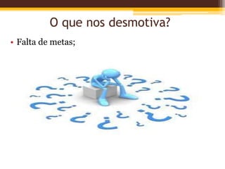 O que nos desmotiva?
• Falta de metas;
 