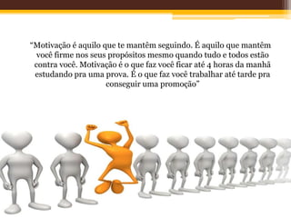 “Motivação é aquilo que te mantêm seguindo. É aquilo que mantêm
você firme nos seus propósitos mesmo quando tudo e todos estão
contra você. Motivação é o que faz você ficar até 4 horas da manhã
estudando pra uma prova. É o que faz você trabalhar até tarde pra
conseguir uma promoção”
 