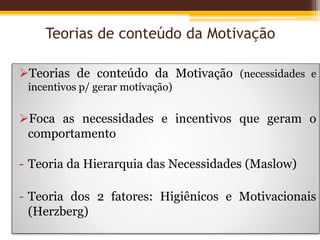 Teorias de conteúdo da Motivação
Teorias de conteúdo da Motivação (necessidades e
incentivos p/ gerar motivação)
Foca as necessidades e incentivos que geram o
comportamento
- Teoria da Hierarquia das Necessidades (Maslow)
- Teoria dos 2 fatores: Higiênicos e Motivacionais
(Herzberg)
 