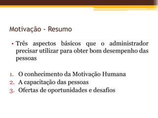 Motivação - Resumo
• Três aspectos básicos que o administrador
precisar utilizar para obter bom desempenho das
pessoas
1. O conhecimento da Motivação Humana
2. A capacitação das pessoas
3. Ofertas de oportunidades e desafios
 