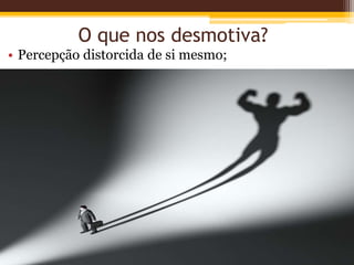 O que nos desmotiva?
• Percepção distorcida de si mesmo;
 