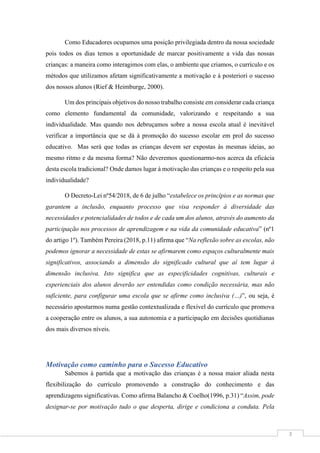 3
Como Educadores ocupamos uma posição privilegiada dentro da nossa sociedade
pois todos os dias temos a oportunidade de marcar positivamente a vida das nossas
crianças: a maneira como interagimos com elas, o ambiente que criamos, o currículo e os
métodos que utilizamos afetam significativamente a motivação e à posteriori o sucesso
dos nossos alunos (Rief & Heimburge, 2000).
Um dos principais objetivos do nosso trabalho consiste em considerar cada criança
como elemento fundamental da comunidade, valorizando e respeitando a sua
individualidade. Mas quando nos debruçamos sobre a nossa escola atual é inevitável
verificar a importância que se dá à promoção do sucesso escolar em prol do sucesso
educativo. Mas será que todas as crianças devem ser expostas às mesmas ideias, ao
mesmo ritmo e da mesma forma? Não deveremos questionarmo-nos acerca da eficácia
desta escola tradicional? Onde damos lugar à motivação das crianças e o respeito pela sua
individualidade?
O Decreto-Lei nº54/2018, de 6 de julho “estabelece os princípios e as normas que
garantem a inclusão, enquanto processo que visa responder à diversidade das
necessidades e potencialidades de todos e de cada um dos alunos, através do aumento da
participação nos processos de aprendizagem e na vida da comunidade educativa” (nº1
do artigo 1º). Também Pereira (2018, p.11) afirma que “Na reflexão sobre as escolas, não
podemos ignorar a necessidade de estas se afirmarem como espaços culturalmente mais
significativos, associando a dimensão do significado cultural que aí tem lugar à
dimensão inclusiva. Isto significa que as especificidades cognitivas, culturais e
experienciais dos alunos deverão ser entendidas como condição necessária, mas não
suficiente, para configurar uma escola que se afirme como inclusiva (…)”, ou seja, é
necessário apostarmos numa gestão contextualizada e flexível do currículo que promova
a cooperação entre os alunos, a sua autonomia e a participação em decisões quotidianas
dos mais diversos níveis.
Motivação como caminho para o Sucesso Educativo
Sabemos à partida que a motivação das crianças é a nossa maior aliada nesta
flexibilização do currículo promovendo a construção do conhecimento e das
aprendizagens significativas. Como afirma Balancho & Coelho(1996, p.31) “Assim, pode
designar-se por motivação tudo o que desperta, dirige e condiciona a conduta. Pela
 