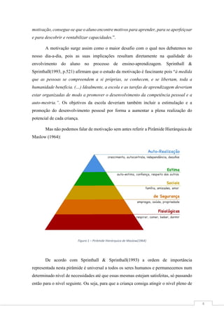 4
motivação, consegue-se que o aluno encontre motivos para aprender, para se aperfeiçoar
e para descobrir e rentabilizar capacidades.”.
A motivação surge assim como o maior desafio com o qual nos debatemos no
nosso dia-a-dia, pois as suas implicações resultam diretamente na qualidade do
envolvimento do aluno no processo de ensino-aprendizagem. Sprinthall &
Sprinthall(1993, p.521) afirmam que o estudo da motivação é fascinante pois “à medida
que as pessoas se compreendem a si próprias, se conhecem, e se libertam, toda a
humanidade beneficia. (…) Idealmente, a escola e as tarefas de aprendizagem deveriam
estar organizadas de modo a promover o desenvolvimento da competência pessoal e a
auto-mestria.”. Os objetivos da escola deveriam também incluir a estimulação e a
promoção do desenvolvimento pessoal por forma a aumentar a plena realização do
potencial de cada criança.
Mas não podemos falar de motivação sem antes referir a Pirâmide Hierárquica de
Maslow (1964):
Figura 1 – Pirâmide Hierárquica de Maslow(1964)
De acordo com Sprinthall & Sprinthall(1993) a ordem de importância
representada nesta pirâmide é universal a todos os seres humanos e permanecemos num
determinado nível de necessidades até que essas mesmas estejam satisfeitas, só passando
então para o nível seguinte. Ou seja, para que a criança consiga atingir o nível pleno de
 