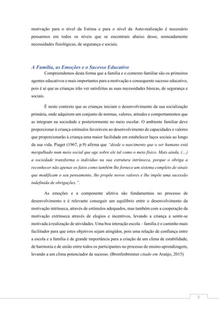 5
motivação para o nível da Estima e para o nível da Auto-realização é necessário
pensarmos em todos os níveis que se encontram abaixo desse, nomeadamente
necessidades fisiológicas, de segurança e sociais.
A Família, as Emoções e o Sucesso Educativo
Compreendemos desta forma que a família e o contexto familiar são os primeiros
agentes educativos e mais importantes para a motivação e consequente sucesso educativo,
pois é aí que as crianças irão ver satisfeitas as suas necessidades básicas, de segurança e
sociais.
É neste contexto que as crianças iniciam o desenvolvimento da sua socialização
primária, onde adquirem um conjunto de normas, valores, atitudes e comportamentos que
as integram na sociedade e posteriormente no meio escolar. O ambiente familiar deve
proporcionar à criança estímulos favoráveis ao desenvolvimento de capacidades e valores
que proporcionarão à criança uma maior facilidade em estabelecer laços sociais ao longo
da sua vida. Piaget (1967, p.9) afirma que “desde o nascimento que o ser humano está
mergulhado num meio social que age sobre ele tal como o meio físico. Mais ainda, (…)
a sociedade transforma o indivíduo na sua estrutura intrínseca, porque o obriga a
reconhecer não apenas os fatos como também lhe fornece um sistema completo de sinais
que modificam o seu pensamento, lhe propõe novos valores e lhe impõe uma sucessão
indefinida de obrigações.”.
As emoções e a componente afetiva são fundamentais no processo de
desenvolvimento e é relevante conseguir um equilíbrio entre o desenvolvimento da
motivação intrínseca, através de estímulos adequados, mas também com a cooperação da
motivação extrínseca através de elogios e incentivos, levando a criança a sentir-se
motivada à realização de atividades. Uma boa interação escola – família é o caminho mais
facilitador para que estes objetivos sejam atingidos, pois uma relação de confiança entre
a escola e a família é de grande importância para a criação de um clima de estabilidade,
de harmonia e de união entre todos os participantes no processo de ensino-aprendizagem,
levando a um clima potenciador de sucesso. (Bronfenbrenner citado em Araújo, 2015)
 