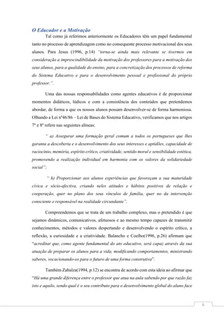 6
O Educador e a Motivação
Tal como já referimos anteriormente os Educadores têm um papel fundamental
tanto no processo de aprendizagem como no consequente processo motivacional dos seus
alunos. Para Jesus (1996, p.14) “torna-se ainda mais relevante se tivermos em
consideração a imprescindibilidade da motivação dos professores para a motivação dos
seus alunos, para a qualidade do ensino, para a concretização dos processos de reforma
do Sistema Educativo e para o desenvolvimento pessoal e profissional do próprio
professor.”.
Uma das nossas responsabilidades como agentes educativos é de proporcionar
momentos didáticos, lúdicos e com a consistência dos conteúdos que pretendemos
abordar, de forma a que os nossos alunos possam desenvolver-se de forma harmoniosa.
Olhando a Lei nº46/86 – Lei de Bases do Sistema Educativo, verificamos que nos artigos
7º e 8º refere nas seguintes alíneas:
“ a) Assegurar uma formação geral comum a todos os portugueses que lhes
garanta a descoberta e o desenvolvimento dos seus interesses e aptidões, capacidade de
raciocínio, memória, espírito crítico, criatividade, sentido moral e sensibilidade estética,
promovendo a realização individual em harmonia com os valores da solidariedade
social”;
“ h) Proporcionar aos alunos experiências que favoreçam a sua maturidade
cívica e sócio-afectiva, criando neles atitudes e hábitos positivos de relação e
cooperação, quer no plano dos seus vínculos de família, quer no da intervenção
consciente e responsável na realidade circundante”.
Compreendemos que se trata de um trabalho complexo, mas o pretendido é que
sejamos dinâmicos, comunicativos, afetuosos e ao mesmo tempo capazes de transmitir
conhecimentos, métodos e valores despertando e desenvolvendo o espírito crítico, a
reflexão, a curiosidade e a criatividade. Balancho e Coelho(1996, p.26) afirmam que
“acreditar que, como agente fundamental do ato educativo, será capaz através da sua
atuação de preparar os alunos para a vida, modificando comportamentos, ministrando
saberes, vocacionando-os para o futuro de uma forma construtiva”.
Também Zabalza(1994, p.12) se encontra de acordo com esta ideia ao afirmar que
“Há uma grande diferença entre o professor que atua na aula sabendo por que razão faz
isto e aquilo, sendo qual é o seu contributo para o desenvolvimento global do aluno face
 