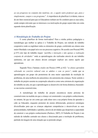 7
ao seu progresso no conjunto das matérias, etc. e aquele outro professor que, pura e
simplesmente, cumpre o seu programa.”. A importância de planificar é evidente, trata-se
de um fator essencial para que os Educadores tenham um fio condutor para as suas aulas,
sendo sempre relevante que os interesses e as motivações do grupo sejam tidas em conta
aquando desta planificação.
A Metodologia do Trabalho de Projeto
E como planificar de forma motivadora? Para a minha prática pedagógica a
metodologia que melhor se aplica é o Trabalho de Projeto, um método de trabalho
cooperativo onde se englobam todos os elementos do grupo, conferindo aos alunos uma
maior liberdade e um papel ativo no seu processo cognitivo. De acordo com Pessoa(1999,
p.157) este tipo de trabalho requer “partilha e interação e não apenas a realização
conjunta de atividades” onde as aprendizagens são realizadas através de um trabalho
autónomo, em que uns alunos devem conseguir explicar aos outros aquilo que
aprenderam.
Segundo Niza e Santana citados em Pessoa (1999, p.162) “os alunos aprendem
sobretudo no convívio cultural com os adultos e com os pares”, sendo que as
aprendizagens em grupo são promotoras de uma maior capacidade de resolução de
problemas, de uma melhoria da autoestima e da autonomia das crianças. Neste sentido o
trabalho de projeto assenta na cooperação educativa como uma estrutura de organização
do trabalho na sala, em que a aprendizagem se desenvolve de forma dinâmica, baseando-
se nas teorias construtivistas.
A metodologia do trabalho de projeto encontra-se muito próxima do
construtivismo na medida em que a criança vai construindo o seu próprio conhecimento,
no entanto, há que ter em conta que cada aluno tem a sua própria forma de aprender e
cabe ao Educador, enquanto promotor do ensino diferenciado, promover estratégias
diversificadas para que as crianças adquiram competências e desenvolvam as suas
potencialidades, habilidades e aptidões, através de atividades que despertem a capacidade
de construir o seu próprio conhecimento (Pacheco, 2007). O Trabalho de Projeto é um
método de trabalho centrado nos alunos e direcionado para a resolução de problemas,
partindo da imagem de uma situação que se pretende atingir.
 